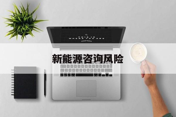 新能源咨询风险(新能源咨询公司经营范围)抚顺市